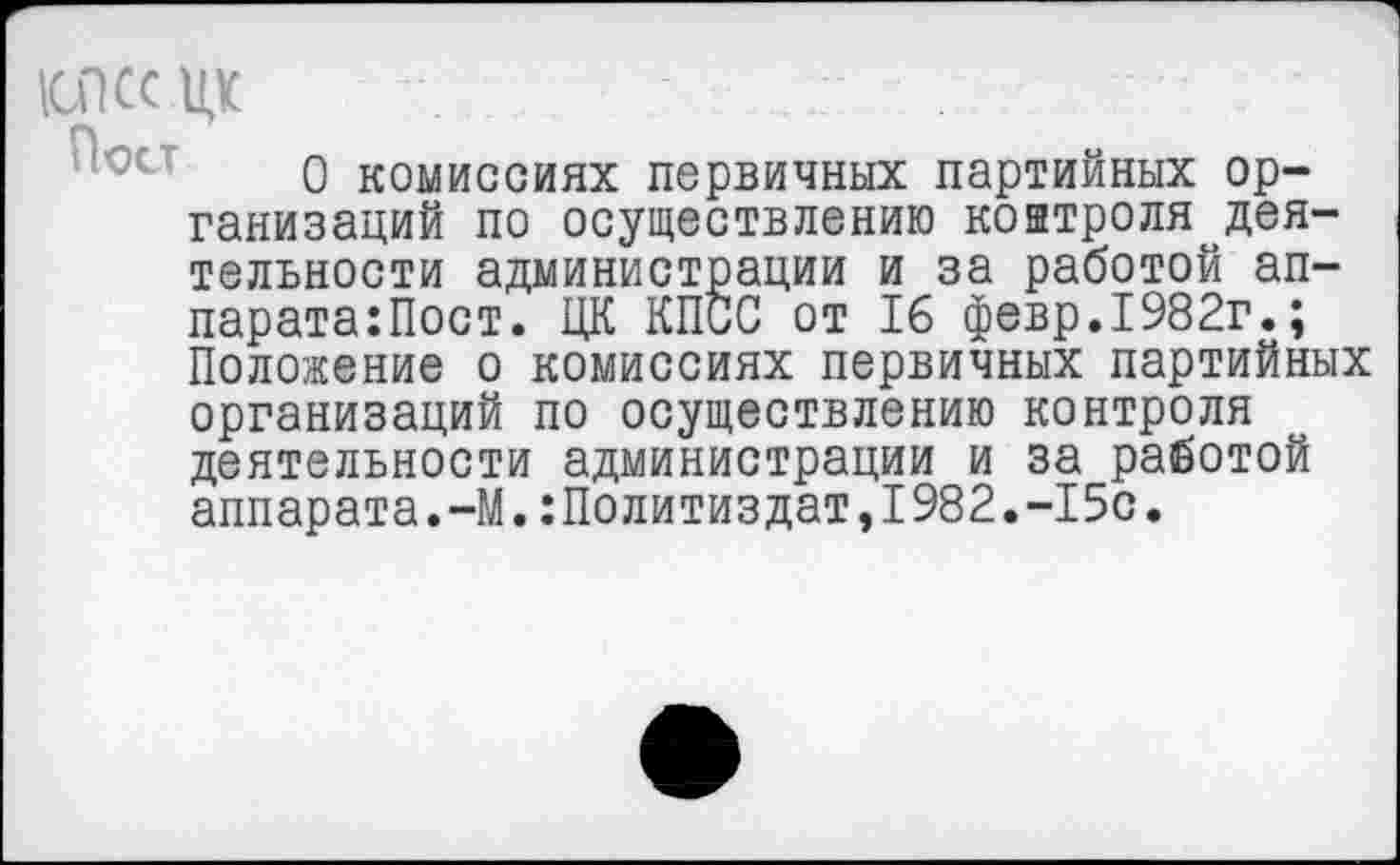 ﻿1СПССЦК
О комиссиях первичных партийных организаций по осуществлению контроля деятельности администрации и за работой ап-парата:Пост. ЦК КПСС от 16 февр.1982г.; Положение о комиссиях первичных партийных организаций по осуществлению контроля деятельности администрации и за работой аппарата.-М.Политиздат,1982.-15с.